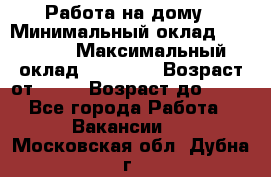 Работа на дому › Минимальный оклад ­ 15 000 › Максимальный оклад ­ 45 000 › Возраст от ­ 18 › Возраст до ­ 50 - Все города Работа » Вакансии   . Московская обл.,Дубна г.